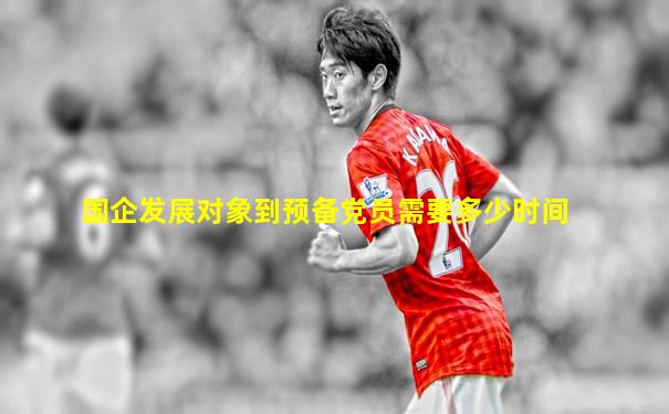 国企发展对象到预备党员需要多少时间