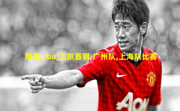 周琦,cba,北京首钢,广州队,上海队比赛