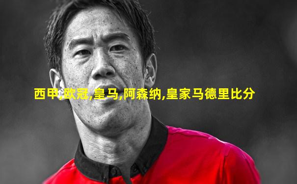 西甲,欧冠,皇马,阿森纳,皇家马德里比分
